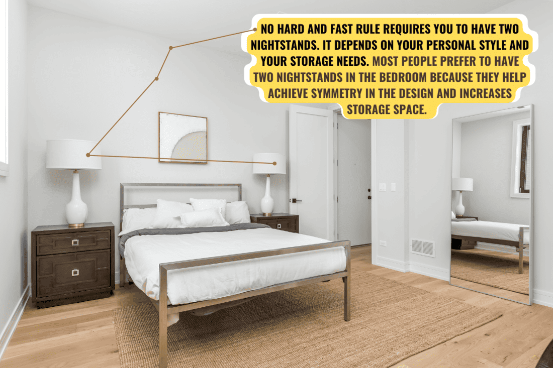 No hard and fast rule requires you to have two nightstands. It depends on your personal style and your storage needs. Most people prefer to have two nightstands in the bedroom because they help achieve symmetry in the design and increases storage space.  