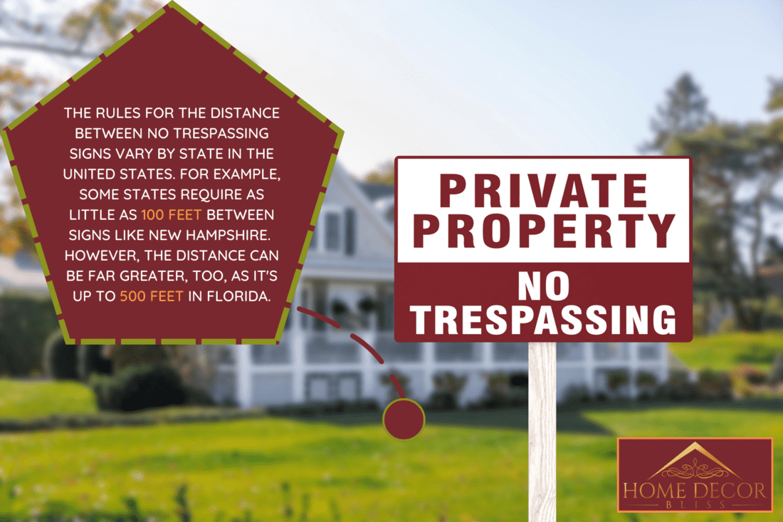 The rules for the distance between no trespassing signs vary by state in the United States. For example, some states require as little as 100 feet between signs like New Hampshire. However, the distance can be far greater, too, as it's up to 500 feet in Florida.